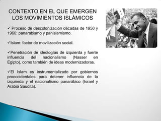 CONTEXTO EN EL QUE EMERGEN
LOS MOVIMIENTOS ISLÁMICOS
 Proceso de descolonización décadas de 1950 y
1960: panarabismo y panislamismo.
Islam: factor de movilización social.
Penetración de ideologías de izquierda y fuerte
influencia del nacionalismo (Nasser en
Egipto), como también de ideas modernizadoras.
El Islam es instrumentalizado por gobiernos
prooccidentales para detener influencia de la
izquierda y el nacionalismo panarábico (Israel y
Arabia Saudita).
 
