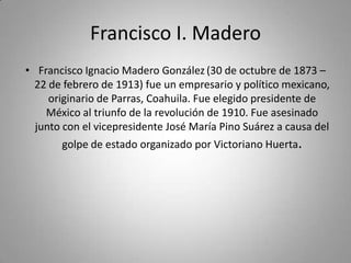Francisco I. MaderoFrancisco Ignacio Madero González(30 de octubre de 1873 – 22 de febrero de 1913) fue un empresario y político mexicano, originario de Parras, Coahuila. Fue elegido presidente de México al triunfo de la revolución de 1910. Fue asesinado junto con el vicepresidente José María Pino Suárez a causa del golpe de estado organizado por Victoriano Huerta.