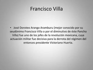 Francisco VillaJosé Doroteo Arango Aramburu (mejor conocido por su seudónimo Francisco Villa o por el diminutivo de éste Pancho Villa) fue uno de los jefes de la revolución mexicana, cuya actuación militar fue decisiva para la derrota del régimen del entonces presidente Victoriano Huerta.