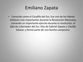 Emiliano ZapataConocido como el Caudillo del Sur, fue uno de los líderes militares más importantes durante la Revolución Mexicana, comandó un importante ejército durante la revolución, el Ejército Libertador del Sur. Hijo de Gabriel Zapata y Cleofás Salazar, y formó parte de una familia campesina.