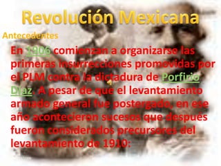 Revolución Mexicana Antecedentes En 1906 comienzan a organizarse las primeras insurrecciones promovidas por el PLM contra la dictadura de Porfirio Díaz. A pesar de que el levantamiento armado general fue postergado, en ese año acontecieron sucesos que después fueron considerados precursores del levantamiento de 1910: 20/11/2009 1 Marco Antonio Martínez 