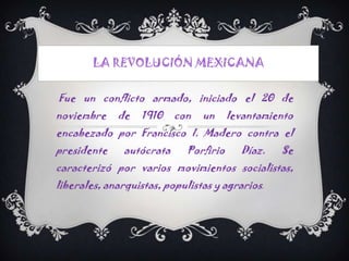 LA REVOLUCIÓN MEXICANA

Fue un conflicto armado, iniciado el 20 de
noviembre    de   1910     con   un     levantamiento
encabezado por Francisco I. Madero contra el
presidente     autócrata     Porfirio     Díaz.   Se
caracterizó por varios movimientos socialistas,
liberales, anarquistas, populistas y agrarios.
 