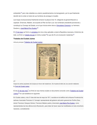 embestida,21 pero más rebeldes se unieron paulatinamente a la transgresión, por lo que finalmente
decidió dar la orden al resto de sus hombres de proseguir el asalto.
Las tropas revolucionarias finalmente tomaron la plaza el día 10, obligando al general Navarro a
capitular. Entonces, Madero, de acuerdo al Plan de San Luis, fue nombrado presidente provisional y
constituyó su Consejo de Estado, en el que incluía entre otros a Venustiano Carranza, su hermano
Gustavo y José María Pino Suárez.23
El 17 de mayo se firmó un armisticio de cinco días aplicable a toda la República mexicana. Al término de
éste, se firmó un tratado de paz en dicha ciudad,17lo que dio fin a la revolución maderista.21

Tratados de Ciudad Juárez
Artículo principal: Tratados de Ciudad Juárez.

Copia de cantos populares de la época en favor del maderismo. Se muestra la letra de una canción relatando
la Toma de Ciudad Juárez.

El día 21 de ese mes17 se firmó en esa misma ciudad un documento conocido como Tratados de Ciudad
Juárez,24 el cual establecía lo siguiente:
En Ciudad Juárez, a los 21 días del mes de mayo de 1911, reunidos en el edificio de la Aduana Fronteriza los
señores: licenciado Francisco S. Carvajal, representante del gobierno del señor general don Porfirio Díaz;
doctor Francisco Vázquez Gómez, Francisco Madero padre y licenciado José María Pino Suárez, como
representantes los tres últimos de la Revolución, para tratar de hacer cesar las hostilidades en todo el territorio
nacional, y considerando:

 