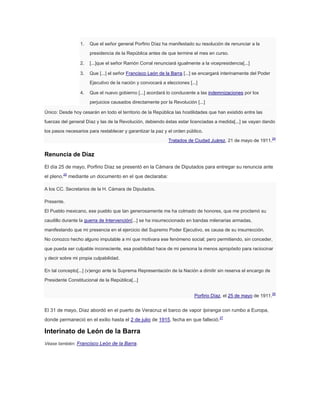 1.

Que el señor general Porfirio Díaz ha manifestado su resolución de renunciar a la
presidencia de la República antes de que termine el mes en curso.

2.

[...]que el señor Ramón Corral renunciará igualmente a la vicepresidencia[...]

3.

Que [...] el señor Francisco León de la Barra [...] se encargará interinamente del Poder
Ejecutivo de la nación y convocará a elecciones [...]

4.

Que el nuevo gobierno [...] acordará lo conducente a las indemnizaciones por los
perjuicios causados directamente por la Revolución [...]

Único: Desde hoy cesarán en todo el territorio de la República las hostilidades que han existido entre las
fuerzas del general Díaz y las de la Revolución, debiendo éstas estar licenciadas a medida[...] se vayan dando
los pasos necesarios para restablecer y garantizar la paz y el orden público.
Tratados de Ciudad Juárez, 21 de mayo de 1911.

24

Renuncia de Díaz
El día 25 de mayo, Porfirio Díaz se presentó en la Cámara de Diputados para entregar su renuncia ante
el pleno,25 mediante un documento en el que declaraba:
A los CC. Secretarios de la H. Cámara de Diputados.
Presente.
El Pueblo mexicano, ese pueblo que tan generosamente me ha colmado de honores, que me proclamó su
caudillo durante la guerra de Intervención[...] se ha insurreccionado en bandas milenarias armadas,
manifestando que mi presencia en el ejercicio del Supremo Poder Ejecutivo, es causa de su insurrección.
No conozco hecho alguno imputable a mí que motivara ese fenómeno social; pero permitiendo, sin conceder,
que pueda ser culpable inconsciente, esa posibilidad hace de mi persona la menos apropósito para raciocinar
y decir sobre mi propia culpabilidad.
En tal concepto[...] (v)engo ante la Suprema Representación de la Nación a dimitir sin reserva el encargo de
Presidente Constitucional de la República[...]
Porfirio Díaz, el 25 de mayo de 1911.

El 31 de mayo, Díaz abordó en el puerto de Veracruz el barco de vapor Ipiranga con rumbo a Europa,
donde permaneció en el exilio hasta el 2 de julio de 1915, fecha en que falleció.27

Interinato de León de la Barra
Véase también: Francisco León de la Barra.

26

 