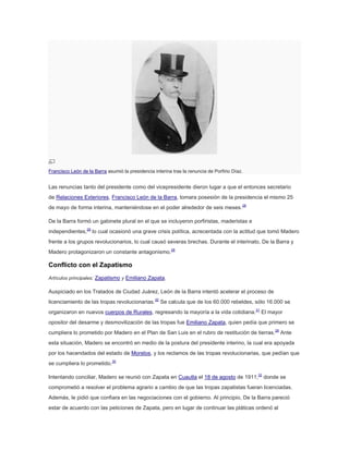 Francisco León de la Barra asumió la presidencia interina tras la renuncia de Porfirio Díaz.

Las renuncias tanto del presidente como del vicepresidente dieron lugar a que el entonces secretario
de Relaciones Exteriores, Francisco León de la Barra, tomara posesión de la presidencia el mismo 25
de mayo de forma interina, manteniéndose en el poder alrededor de seis meses.28
De la Barra formó un gabinete plural en el que se incluyeron porfiristas, maderistas e
independientes,29 lo cual ocasionó una grave crisis política, acrecentada con la actitud que tomó Madero
frente a los grupos revolucionarios, lo cual causó severas brechas. Durante el interinato, De la Barra y
Madero protagonizaron un constante antagonismo.28

Conflicto con el Zapatismo
Artículos principales: Zapatismo y Emiliano Zapata.

Auspiciado en los Tratados de Ciudad Juárez, León de la Barra intentó acelerar el proceso de
licenciamiento de las tropas revolucionarias.30 Se calcula que de los 60.000 rebeldes, sólo 16.000 se
organizaron en nuevos cuerpos de Rurales, regresando la mayoría a la vida cotidiana.31 El mayor
opositor del desarme y desmovilización de las tropas fue Emiliano Zapata, quien pedía que primero se
cumpliera lo prometido por Madero en el Plan de San Luis en el rubro de restitución de tierras.28 Ante
esta situación, Madero se encontró en medio de la postura del presidente interino, la cual era apoyada
por los hacendados del estado de Morelos, y los reclamos de las tropas revolucionarias, que pedían que
se cumpliera lo prometido.30
Intentando conciliar, Madero se reunió con Zapata en Cuautla el 18 de agosto de 1911,32 donde se
comprometió a resolver el problema agrario a cambio de que las tropas zapatistas fueran licenciadas.
Además, le pidió que confiara en las negociaciones con el gobierno. Al principio, De la Barra pareció
estar de acuerdo con las peticiones de Zapata, pero en lugar de continuar las pláticas ordenó al

 