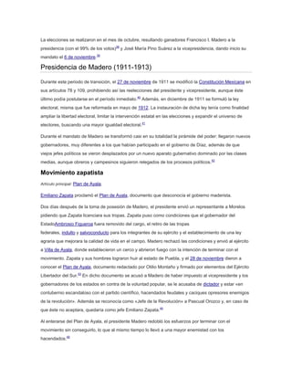 La elecciones se realizaron en el mes de octubre, resultando ganadores Francisco I. Madero a la
presidencia (con el 99% de los votos)38 y José María Pino Suárez a la vicepresidencia, dando inicio su
mandato el 6 de noviembre.39

Presidencia de Madero (1911-1913)
Durante este periodo de transición, el 27 de noviembre de 1911 se modificó la Constitución Mexicana en
sus artículos 78 y 109, prohibiendo así las reelecciones del presidente y vicepresidente, aunque éste
último podía postularse en el período inmediato.40 Además, en diciembre de 1911 se formuló la ley
electoral, misma que fue reformada en mayo de 1912. La instauración de dicha ley tenía como finalidad
ampliar la libertad electoral, limitar la intervención estatal en las elecciones y expandir el universo de
electores, buscando una mayor igualdad electoral.41
Durante el mandato de Madero se transformó casi en su totalidad la pirámide del poder: llegaron nuevos
gobernadores, muy diferentes a los que habían participado en el gobierno de Díaz, además de que
viejos jefes políticos se vieron desplazados por un nuevo aparato gubernativo dominado por las clases
medias, aunque obreros y campesinos siguieron relegados de los procesos políticos.42

Movimiento zapatista
Artículo principal: Plan de Ayala.

Emiliano Zapata proclamó el Plan de Ayala, documento que desconocía el gobierno maderista.
Dos días después de la toma de posesión de Madero, el presidente envió un representante a Morelos
pidiendo que Zapata licenciara sus tropas. Zapata puso como condiciones que el gobernador del
EstadoAmbrosio Figueroa fuera removido del cargo, el retiro de las tropas
federales, indulto y salvoconducto para los integrantes de su ejército y el establecimiento de una ley
agraria que mejorara la calidad de vida en el campo. Madero rechazó las condiciones y envió al ejército
a Villa de Ayala, donde establecieron un cerco y abrieron fuego con la intención de terminar con el
movimiento. Zapata y sus hombres lograron huir al estado de Puebla, y el 28 de noviembre dieron a
conocer el Plan de Ayala, documento redactado por Otilio Montaño y firmado por elementos del Ejército
Libertador del Sur.43 En dicho documento se acusó a Madero de haber impuesto al vicepresidente y los
gobernadores de los estados en contra de la voluntad popular, se le acusaba de dictador y estar «en
contubernio escandaloso con el partido científico, hacendados feudales y caciques opresores enemigos
de la revolución». Además se reconocía como «Jefe de la Revolución» a Pascual Orozco y, en caso de
que éste no aceptara, quedaría como jefe Emiliano Zapata.44
Al enterarse del Plan de Ayala, el presidente Madero redobló los esfuerzos por terminar con el
movimiento sin conseguirlo, lo que al mismo tiempo lo llevó a una mayor enemistad con los
hacendados.45

 