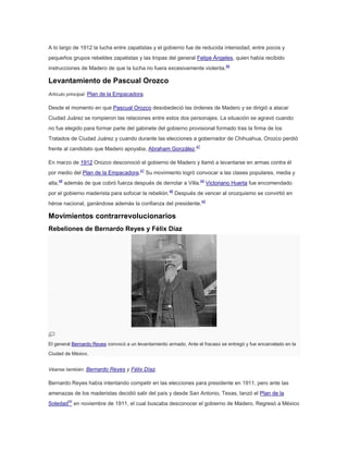 A lo largo de 1912 la lucha entre zapatistas y el gobierno fue de reducida intensidad, entre pocos y
pequeños grupos rebeldes zapatistas y las tropas del general Felipe Ángeles, quien había recibido
instrucciones de Madero de que la lucha no fuera excesivamente violenta.46

Levantamiento de Pascual Orozco
Artículo principal: Plan de la Empacadora.

Desde el momento en que Pascual Orozco desobedeció las órdenes de Madero y se dirigió a atacar
Ciudad Juárez se rompieron las relaciones entre estos dos personajes. La situación se agravó cuando
no fue elegido para formar parte del gabinete del gobierno provisional formado tras la firma de los
Tratados de Ciudad Juárez y cuando durante las elecciones a gobernador de Chihuahua, Orozco perdió
frente al candidato que Madero apoyaba, Abraham González.47
En marzo de 1912 Orozco desconoció el gobierno de Madero y llamó a levantarse en armas contra él
por medio del Plan de la Empacadora.47 Su movimiento logró convocar a las clases populares, media y
alta,48 además de que cobró fuerza después de derrotar a Villa.49 Victoriano Huerta fue encomendado
por el gobierno maderista para sofocar la rebelión.48 Después de vencer al orozquismo se convirtió en
héroe nacional, ganándose además la confianza del presidente.49

Movimientos contrarrevolucionarios
Rebeliones de Bernardo Reyes y Félix Díaz

El general Bernardo Reyes convocó a un levantamiento armado. Ante el fracaso se entregó y fue encarcelado en la
Ciudad de México.
Véanse también: Bernardo Reyes y Félix Díaz.

Bernardo Reyes había intentando competir en las elecciones para presidente en 1911, pero ante las
amenazas de los maderistas decidió salir del país y desde San Antonio, Texas, lanzó el Plan de la
Soledad50 en noviembre de 1911, el cual buscaba desconocer el gobierno de Madero. Regresó a México

 