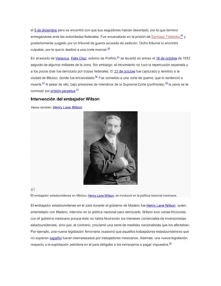 el 5 de diciembre pero se encontró con que sus seguidores habían desertado, por lo que terminó
entregándose ante las autoridades federales. Fue encarcelado en la prisión de Santiago Tlatelolco49 y
posteriormente juzgado por un tribunal de guerra acusado de sedición. Dicho tribunal lo encontró
culpable, por lo que lo destinó a una corte marcial.50
En el estado de Veracruz, Félix Díaz, sobrino de Porfirio,51 se levantó en armas el 16 de octubre de 1912
seguido de algunos militares de la zona. Sin embargo, el movimiento no tuvo la repercusión esperada y
a los pocos días fue derrotado por tropas federales. El 23 de octubre fue capturado y remitido a la
ciudad de México, donde fue encarcelado.52 Fue sometido a una corte de guerra, que lo sentenció a
muerte.51 A pesar de ello, bajo presiones de miembros de la Suprema Corte (porfiristas),52 la pena se le
conmutó por prisión perpetua.51

Intervención del embajador Wilson
Véase también: Henry Lane Wilson.

El embajador estadounidense en México, Henry Lane Wilson, se involucró en la política nacional mexicana.

El embajador estadounidense en el país durante el gobierno de Madero fue Henry Lane Wilson, quien,
enemistado con Madero, intervino en la política nacional para derrocarlo. Wilson tuvo varias fricciones
con el gobierno mexicano porque éste no había favorecido los intereses comerciales de inversionistas
estadounidenses, sino que, al contrario, proclamó una serie de medidas nacionalistas que los afectaban.
Por ejemplo, una nueva legislación ferroviaria ocasionó que aquellos trabajadores estadounidenses que
no supieran español fueran reemplazados por trabajadores mexicanos. Además, una nueva legislación
respecto a la explotación petrolera en el país obligaba a los extranjeros a pagar impuestos.52

 