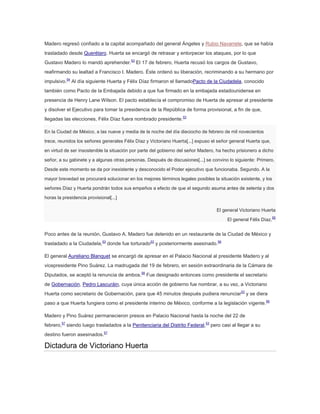 Madero regresó confiado a la capital acompañado del general Ángeles y Rubio Navarrete, que se había
trasladado desde Querétaro. Huerta se encargó de retrasar y entorpecer los ataques, por lo que
Gustavo Madero lo mandó aprehender.53 El 17 de febrero, Huerta recusó los cargos de Gustavo,
reafirmando su lealtad a Francisco I. Madero. Éste ordenó su liberación, recriminando a su hermano por
impulsivo.54 Al día siguiente Huerta y Félix Díaz firmaron el llamadoPacto de la Ciudadela, conocido
también como Pacto de la Embajada debido a que fue firmado en la embajada estadounidense en
presencia de Henry Lane Wilson. El pacto establecía el compromiso de Huerta de apresar al presidente
y disolver el Ejecutivo para tomar la presidencia de la República de forma provisional, a fin de que,
llegadas las elecciones, Félix Díaz fuera nombrado presidente.53
En la Ciudad de México, a las nueve y media de la noche del día dieciocho de febrero de mil novecientos
trece, reunidos los señores generales Félix Díaz y Victoriano Huerta[...] expuso el señor general Huerta que,
en virtud de ser insostenible la situación por parte del gobierno del señor Madero, ha hecho prisionero a dicho
señor, a su gabinete y a algunas otras personas. Después de discusiones[...] se convino lo siguiente: Primero.
Desde este momento se da por inexistente y desconocido el Poder ejecutivo que funcionaba. Segundo. A la
mayor brevedad se procurará solucionar en los mejores términos legales posibles la situación existente, y los
señores Díaz y Huerta pondrán todos sus empeños a efecto de que el segundo asuma antes de setenta y dos
horas la presidencia provisional[...]
El general Victoriano Huerta
El general Félix Díaz.

55

Poco antes de la reunión, Gustavo A. Madero fue detenido en un restaurante de la Ciudad de México y
trasladado a la Ciudadela,53 donde fue torturado53 y posteriormente asesinado.56
El general Aureliano Blanquet se encargó de apresar en el Palacio Nacional al presidente Madero y al
vicepresidente Pino Suárez. La madrugada del 19 de febrero, en sesión extraordinaria de la Cámara de
Diputados, se aceptó la renuncia de ambos.56 Fue designado entonces como presidente el secretario
de Gobernación, Pedro Lascuráin, cuya única acción de gobierno fue nombrar, a su vez, a Victoriano
Huerta como secretario de Gobernación, para que 45 minutos después pudiera renunciar53 y se diera
paso a que Huerta fungiera como el presidente interino de México, conforme a la legislación vigente.56
Madero y Pino Suárez permanecieron presos en Palacio Nacional hasta la noche del 22 de
febrero,57 siendo luego trasladados a la Penitenciaria del Distrito Federal,53 pero casi al llegar a su
destino fueron asesinados.57

Dictadura de Victoriano Huerta

 
