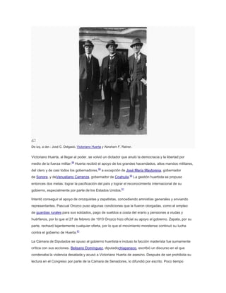 De izq. a der.: José C. Delgado, Victoriano Huerta y Abraham F. Ratner.

Victoriano Huerta, al llegar al poder, se volvió un dictador que anuló la democracia y la libertad por
medio de la fuerza militar.58 Huerta recibió el apoyo de los grandes hacendados, altos mandos militares,
del clero y de casi todos los gobernadores,59 a excepción de José María Maytorena, gobernador
de Sonora, y deVenustiano Carranza, gobernador de Coahuila.60 La gestión huertista se propuso
entonces dos metas: lograr la pacificación del país y lograr el reconocimiento internacional de su
gobierno, especialmente por parte de los Estados Unidos.61
Intentó conseguir el apoyo de orozquistas y zapatistas, concediendo amnistías generales y enviando
representantes. Pascual Orozco puso algunas condiciones que le fueron otorgadas, como el empleo
de guardias rurales para sus soldados, pago de sueldos a costa del erario y pensiones a viudas y
huérfanos, por lo que el 27 de febrero de 1913 Orozco hizo oficial su apoyo al gobierno. Zapata, por su
parte, rechazó tajantemente cualquier oferta, por lo que el movimiento morelense continuó su lucha
contra el gobierno de Huerta.61
La Cámara de Diputados se opuso al gobierno huertista e incluso la facción maderista fue sumamente
crítica con sus acciones. Belisario Domínguez, diputadochiapaneco, escribió un discurso en el que
condenaba la violencia desatada y acusó a Victoriano Huerta de asesino. Después de ser prohibida su
lectura en el Congreso por parte de la Cámara de Senadores, lo difundió por escrito. Poco tiempo

 