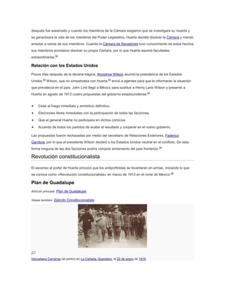 después fue asesinado y cuando los miembros de la Cámara exigieron que se investigara su muerte y
se garantizara la vida de los miembros del Poder Legislativo, Huerta decidió disolver la Cámara y mandó
arrestar a varios de sus miembros. Cuando la Cámara de Senadores tuvo conocimiento de estos hechos
sus miembros acordaron disolver su propia Cámara, por lo que Huerta asumió facultades
extraordinarias.62

Relación con los Estados Unidos
Pocos días después de la decena trágica, Woodrow Wilson asumió la presidencia de los Estados
Unidos.63 Wilson, que no simpatizaba con Huerta,64 envió a agentes para que le informaran la situación
que prevalecía en el país. John Lind llegó a México para sustituir a Henry Lane Wilson y presentó a
Huerta en agosto de 1913 cuatro propuestas del gobierno estadounidense:63
Cese al fuego inmediato y armisticio definitivo.
Elecciones libres inmediatas con la participación de todas las facciones.
Que el general Huerta no participara en dichos comicios.
Acuerdo de todos los partidos de acatar el resultado y cooperar en el nuevo gobierno.
Las propuestas fueron rechazadas por medio del secretario de Relaciones Exteriores, Federico
Gamboa, por lo que el presidente Wilson declaró a los Estados Unidos neutral en el conflicto. De esta
forma ninguna de las dos facciones podría comprar armamento del país fronterizo.64

Revolución constitucionalista
El ascenso al poder de Huerta provocó que los antiporfiristas se levantaran en armas, iniciando lo que
se conoce como «Revolución constitucionalista» en marzo de 1913 en el norte de México. 65

Plan de Guadalupe
Artículo principal: Plan de Guadalupe.
Véase también: Ejército Constitucionalista.

Venustiano Carranza (al centro) en La Cañada, Queretaro, el 22 de enero de 1916.

 