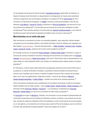 Un día después del ascenso de Huerta al poder, Venustiano Carranza, gobernador de Coahuila, se
dirigió al Congreso local informando su desaprobación a la designación de Huerta como presidente
nacional y asegurando que se rehusaba a someterse a su gobierno.66 El día 26 de marzo de 1913,
reunidos en la Hacienda de Guadalupe, en Saltillo, Carranza y otras personalidades, entre las que
destacan Lucio Blanco y Jacinto B. Treviño, proclamaron el Plan de Guadalupe, que desconocía a los
tres poderes de la federación67 y comunicaba que se tomarían las armas para restablecer el orden
constitucional.68 Se nombraba además a Carranza jefe del «Ejército Constitucionalista» y se le daba la
facultad de ocupar interinamente la presidencia de México para convocar a elecciones.67

Movimientos en el norte del país
Este movimiento se caracterizó por tener una naturaleza legalista, cuyos segundos mandos estaban
compuestos por los principales políticos y burócratas del estado. Entre los militares que integraban sus
filas estaban: Jesús Carranza —hermano del gobernador—, Pablo González, Francisco Coss, Cesáreo
Castro yJacinto B. Treviño, veteranos de la lucha contra el gobierno de Díaz.69
En el estado de Sonora, los generales Álvaro Obregón y Plutarco Elías Calles le brindaron su apoyo a
Carranza de manera inmediata,70 tomando el liderazgo del movimiento en el estado junto con Salvador
Alvarado, Manuel Diéguez y Adolfo de la Huerta, entre otros.71 Esta facción estuvo representada por una
clase media con cierta capacidad militar, que contaba con experiencia para realizar pactos con grupos
populares.72
En Chihuahua, si bien la clase media había sido la protagonista durante la lucha contra Porfirio Díaz y
su gobierno, la muerte de Abraham González y la adhesión al bando huertista de Pascual Orozco
tuvieron como resultado que la lucha en el estado la dirigiera Francisco Villa, miembro de las clases
bajas, por lo que sus lugartenientes y segundos mandos —entre los que destacan Maclovio
Herrera,Rosalío Hernández y Toribio Ortega— también eran parte de los sectores populares.73
Otros movimientos importantes fueron establecidos en los estados de Durango, donde los principales
líderes rebeldes eran de origen popular —como Tomás Urbina, Orestes Pereyra, Calixto Contreras y los
hermanos Arrieta (Domingo, Mariano y Eduardo)—; y en Zacatecas, encabezado por Fortunato
Maycotte y Pánfilo Natera, el cual fue un movimiento de clase media y populares.74
El 18 de abril tuvo lugar en Monclova, Coahuila, una convención a la que acudieron representantes del
movimiento revolucionario de los estados de Chihuahua, Sonora y Coahuila, cuya duración fue de tres
días, durante los cuales fue ratificado el Plan de Guadalupe, la unión de las fuerzas de los tres estados
en un solo ejército, y el compromiso de Carranza para cumplir el Plan de Guadalupe, que le convirtió en
el Primer Jefe del Ejército Constitucionalista75 y líder de la rebelión en el norte.74

 