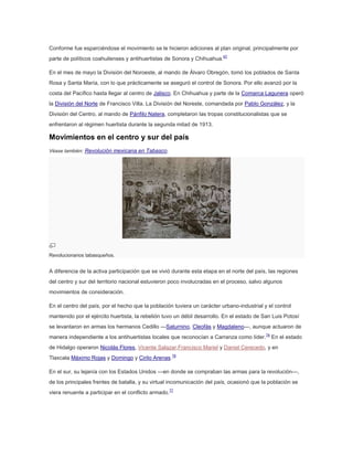 Conforme fue esparciéndose el movimiento se le hicieron adiciones al plan original, principalmente por
parte de políticos coahuilenses y antihuertistas de Sonora y Chihuahua.67
En el mes de mayo la División del Noroeste, al mando de Álvaro Obregón, tomó los poblados de Santa
Rosa y Santa María, con lo que prácticamente se aseguró el control de Sonora. Por ello avanzó por la
costa del Pacífico hasta llegar al centro de Jalisco. En Chihuahua y parte de la Comarca Lagunera operó
la División del Norte de Francisco Villa. La División del Noreste, comandada por Pablo González, y la
División del Centro, al mando de Pánfilo Natera, completaron las tropas constitucionalistas que se
enfrentaron al régimen huertista durante la segunda mitad de 1913.

Movimientos en el centro y sur del país
Véase también: Revolución mexicana en Tabasco.

Revolucionarios tabasqueños.

A diferencia de la activa participación que se vivió durante esta etapa en el norte del país, las regiones
del centro y sur del territorio nacional estuvieron poco involucradas en el proceso, salvo algunos
movimientos de consideración.
En el centro del país, por el hecho que la población tuviera un carácter urbano-industrial y el control
mantenido por el ejército huertista, la rebelión tuvo un débil desarrollo. En el estado de San Luis Potosí
se levantaron en armas los hermanos Cedillo —Saturnino, Cleofás y Magdaleno—, aunque actuaron de
manera independiente a los antihuertistas locales que reconocían a Carranza como líder.74 En el estado
de Hidalgo operaron Nicolás Flores, Vicente Salazar,Francisco Mariel y Daniel Cerecedo, y en
Tlaxcala Máximo Rojas y Domingo y Cirilo Arenas.76
En el sur, su lejanía con los Estados Unidos —en donde se compraban las armas para la revolución—,
de los principales frentes de batalla, y su virtual incomunicación del país, ocasionó que la población se
viera renuente a participar en el conflicto armado.77

 