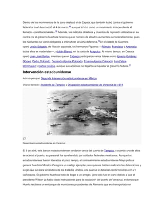 Dentro de los movimientos de la zona destacó el de Zapata, que también luchó contra el gobierno
federal al cual desconoció el 4 de marzo,68 aunque lo hizo como un movimiento independiente al
llamado «constitucionalista».78 Además, los métodos drásticos y cruentos de represión utilizados en su
contra por el gobierno huertista hicieron que el número de alzados aumentara considerablemente, pues
los habitantes se vieron obligados a intensificar la lucha defensiva.79En el estado de Guerrero
operó Jesús Salgado, de filiación zapatista, los hermanos Figueroa —Rómulo, Francisco y Ambrosio;
todos ellos ex maderistas—, yJulián Blanco, en la costa de Acapulco. Al mismo tiempo, en Oaxaca
operó Juan José Baños, mientras que en Tabasco participaron varios líderes como Ignacio Gutiérrez
Gómez, Pedro Colorado, Fernando Aguirre Colorado, Ernesto Aguirre Colorado, Luis Felipe
Domínguez y Carlos Greene, aunque sus acciones no llegaron a inquietar al gobierno federal.77

Intervención estadounidense
Artículo principal: Segunda Intervención estadounidense en México.
Véanse también: Incidente de Tampico y Ocupación estadounidense de Veracruz de 1914.

Desembarco estadounidense en Veracruz.

El 9 de abril, seis barcos estadounidenses anclaron cerca del puerto de Tampico, y cuando uno de ellos
se acercó al puerto, su personal fue aprehendido por soldados federales mexicanos. Aunque los
estadounidenses fueron liberados al poco tiempo, el contraalmirante estadounidense Mayo pidió al
general huertista Morelos Zaragoza un castigo ejemplar para quienes habían realizado las detenciones y
exigió que se izara la bandera de los Estados Unidos, a la cual se le deberían rendir honores con 21
cañonazos. El gobierno huertista trató de llegar a un arreglo, pero todo fue en vano debido a que el
presidente Wilson ya había dado instrucciones para la ocupación del puerto de Veracruz, evitando que
Huerta recibiera un embarque de municiones procedentes de Alemania que era transportado en

 