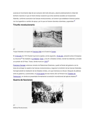 avances el movimiento dejó de ser exclusivo del norte del país y abarcó prácticamente la mitad del
territorio nacional, lo que al mismo tiempo ocasionó que otros sectores sociales se incorporaran.
Además, conforme avanzaron las fuerzas revolucionarias, se tuvieron que establecer diversos pactos
con los lugareños a cambio de apoyo, por lo que se hicieron decretos obreristas y agraristas. 89

Triunfo revolucionario

Tropas Federales a la espera de Francisco Villa en la Ciudad de Torreón.

El 14 de julio de 1914 Huerta huyó de la capital y al día siguiente, 15 de julio, presentó ante el Congreso
su renuncia.90 Se trasladó a La Habana, Cuba, y de ahí a Estados Unidos, donde fue detenido y enviado
a la prisión de El Paso, Texas, donde murió en 1916.91
Francisco Carvajal, entonces ministro de Relaciones Exteriores, quedó al frente del gobierno con la
tarea de entregar la capital a las fuerzas revolucionarias y negociar la rendición de las fuerzas federales.
Carvajal solicitó la mediación de los Estados Unidos, a lo que Carranza se rehusó. Después de pláticas
entre el gobierno y carrancistas, el 14 de agosto de ese mismo año se firmaron los Tratados de
Teoloyucan, en donde se presentaba formalmente la rendición incondicional del ejército federal. 90

Guerra de facciones

Defensa Revolucionaria.

 