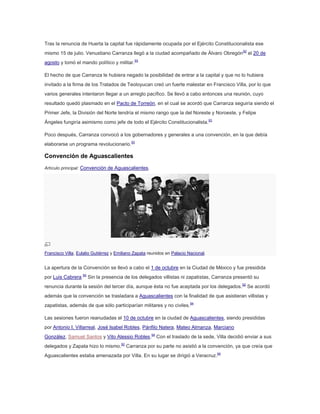Tras la renuncia de Huerta la capital fue rápidamente ocupada por el Ejército Constitucionalista ese
mismo 15 de julio. Venustiano Carranza llegó a la ciudad acompañado de Álvaro Obregón 92 el 20 de
agosto y tomó el mando político y militar.93
El hecho de que Carranza le hubiera negado la posibilidad de entrar a la capital y que no lo hubiera
invitado a la firma de los Tratados de Teoloyucan creó un fuerte malestar en Francisco Villa, por lo que
varios generales intentaron llegar a un arreglo pacífico. Se llevó a cabo entonces una reunión, cuyo
resultado quedó plasmado en el Pacto de Torreón, en el cual se acordó que Carranza seguiría siendo el
Primer Jefe, la División del Norte tendría el mismo rango que la del Noreste y Noroeste, y Felipe
Ángeles fungiría asimismo como jefe de todo el Ejército Constitucionalista.93
Poco después, Carranza convocó a los gobernadores y generales a una convención, en la que debía
elaborarse un programa revolucionario.93

Convención de Aguascalientes
Artículo principal: Convención de Aguascalientes.

Francisco Villa, Eulalio Gutiérrez y Emiliano Zapata reunidos en Palacio Nacional.

La apertura de la Convención se llevó a cabo el 1 de octubre en la Ciudad de México y fue presidida
por Luis Cabrera.94 Sin la presencia de los delegados villistas ni zapatistas, Carranza presentó su
renuncia durante la sesión del tercer día, aunque ésta no fue aceptada por los delegados. 92 Se acordó
además que la convención se trasladara a Aguascalientes con la finalidad de que asistieran villistas y
zapatistas, además de que sólo participarían militares y no civiles.94
Las sesiones fueron reanudadas el 10 de octubre en la ciudad de Aguascalientes, siendo presididas
por Antonio I. Villarreal, José Isabel Robles, Pánfilo Natera, Mateo Almanza, Marciano
González, Samuel Santos y Vito Alessio Robles.94 Con el traslado de la sede, Villa decidió enviar a sus
delegados y Zapata hizo lo mismo.92 Carranza por su parte no asistió a la convención, ya que creía que
Aguascalientes estaba amenazada por Villa. En su lugar se dirigió a Veracruz.94

 