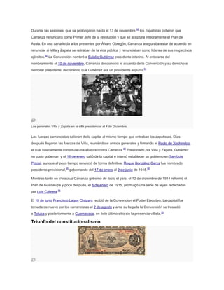 Durante las sesiones, que se prolongaron hasta el 13 de noviembre,95 los zapatistas pidieron que
Carranza renunciara como Primer Jefe de la revolución y que se aceptara íntegramente el Plan de
Ayala. En una carta leída a los presentes por Álvaro Obregón, Carranza aseguraba estar de acuerdo en
renunciar si Villa y Zapata se retiraban de la vida pública y renunciaban como líderes de sus respectivos
ejércitos.92 La Convención nombró a Eulalio Gutiérrez presidente interino. Al enterarse del
nombramiento el 10 de noviembre, Carranza desconoció el acuerdo de la Convención y su derecho a
nombrar presidente, declarando que Gutiérrez era un presidente espurio.94

Los generales Villa y Zapata en la silla presidencial el 4 de Diciembre.

Las fuerzas carrancistas salieron de la capital al mismo tiempo que entraban los zapatistas. Días
después llegaron las fuerzas de Villa, reuniéndose ambos generales y firmando el Pacto de Xochimilco,
el cuál básicamente constituía una alianza contra Carranza.95 Presionado por Villa y Zapata, Gutiérrez
no pudo gobernar, y el 16 de enero salió de la capital e intentó establecer su gobierno en San Luis
Potosí, aunque al poco tiempo renunció de forma definitiva. Roque González Garza fue nombrado
presidente provisional,95 gobernando del 17 de enero al 9 de junio de 1915.96
Mientras tanto en Veracruz Carranza gobernó de facto el país: el 12 de diciembre de 1914 reformó el
Plan de Guadalupe y poco después, el 6 de enero de 1915, promulgó una serie de leyes redactadas
por Luis Cabrera.96
El 10 de junio Francisco Lagos Cházaro recibió de la Convención el Poder Ejecutivo. La capital fue
tomada de nuevo por los carrancistas el 2 de agosto y ante su llegada la Convención se trasladó
a Toluca y posteriormente a Cuernavaca, en éste último sitio sin la presencia villista.95

Triunfo del constitucionalismo

 