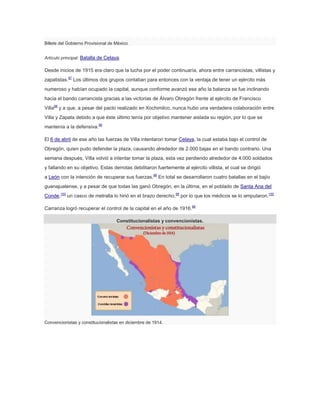 Billete del Gobierno Provisional de México.
Artículo principal: Batalla de Celaya.

Desde inicios de 1915 era claro que la lucha por el poder continuaría, ahora entre carrancistas, villistas y
zapatistas.97 Los últimos dos grupos contaban para entonces con la ventaja de tener un ejército más
numeroso y habían ocupado la capital, aunque conforme avanzó ese año la balanza se fue inclinando
hacia el bando carrancista gracias a las victorias de Álvaro Obregón frente al ejército de Francisco
Villa98 y a que, a pesar del pacto realizado en Xochimilco, nunca hubo una verdadera colaboración entre
Villa y Zapata debido a que éste último tenía por objetivo mantener aislada su región, por lo que se
mantenía a la defensiva.99
El 6 de abril de ese año las fuerzas de Villa intentaron tomar Celaya, la cual estaba bajo el control de
Obregón, quien pudo defender la plaza, causando alrededor de 2.000 bajas en el bando contrario. Una
semana después, Villa volvió a intentar tomar la plaza, esta vez perdiendo alrededor de 4.000 soldados
y fallando en su objetivo. Estas derrotas debilitaron fuertemente al ejército villista, el cual se dirigió
a León con la intención de recuperar sus fuerzas.98 En total se desarrollaron cuatro batallas en el bajío
guanajuatense, y a pesar de que todas las ganó Obregón, en la última, en el poblado de Santa Ana del
Conde,100 un casco de metralla lo hirió en el brazo derecho,98 por lo que los médicos se lo amputaron.100
Carranza logró recuperar el control de la capital en el año de 1916.98
Constitucionalistas y convencionistas.

Convencionistas y constitucionalistas en diciembre de 1914.

 