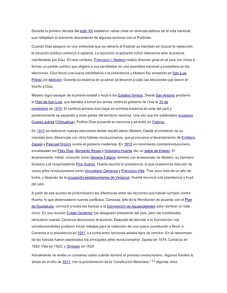 Durante la primera década del siglo XX estallaron varias crisis en diversas esferas de la vida nacional,
que reflejaban el creciente descontento de algunos sectores con el Porfiriato.
Cuando Díaz aseguró en una entrevista que se retiraría al finalizar su mandato sin buscar la reelección,
la situación política comenzó a agitarse. La oposición al gobierno cobró relevancia ante la postura
manifestada por Díaz. En ese contexto, Francisco I. Madero realizó diversas giras en el país con miras a
formar un partido político que eligiera a sus candidatos en una asamblea nacional y compitiera en las
elecciones. Díaz lanzó una nueva candidatura a la presidencia y Madero fue arrestado en San Luis
Potosí por sedición. Durante su estancia en la cárcel se llevaron a cabo las elecciones que dieron el
triunfo a Díaz.
Madero logró escapar de la prisión estatal y huyó a los Estados Unidos. Desde San Antonio proclamó
el Plan de San Luis, que llamaba a tomar las armas contra el gobierno de Díaz el 20 de
noviembre de 1910. El conflicto armado tuvo lugar en primera instancia al norte del país y
posteriormente se expandió a otras partes del territorio nacional. Una vez que los sublevados ocuparon
Ciudad Juárez (Chihuahua), Porfirio Díaz presentó su renuncia y se exilió en Francia.
En 1911 se realizaron nuevas elecciones donde resultó electo Madero. Desde el comienzo de su
mandato tuvo diferencias con otros líderes revolucionarios, que provocaron el levantamiento de Emiliano
Zapata y Pascual Orozco contra el gobierno maderista. En 1913 un movimiento contrarrevolucionario,
encabezado por Félix Díaz, Bernardo Reyes y Victoriano Huerta, dio un golpe de Estado. El
levantamiento militar, conocido como Decena Trágica, terminó con el asesinato de Madero, su hermano
Gustavo y el vicepresidente Pino Suárez. Huerta asumió la presidencia, lo que ocasionó la reacción de
varios jefes revolucionarios como Venustiano Carranza y Francisco Villa. Tras poco más de un año de
lucha, y después de la ocupación estadounidense de Veracruz, Huerta renunció a la presidencia y huyó
del país.
A partir de ese suceso se profundizaron las diferencias entre las facciones que habían luchado contra
Huerta, lo que desencadenó nuevos conflictos. Carranza, jefe de la Revolución de acuerdo con el Plan
de Guadalupe, convocó a todas las fuerzas a la Convención de Aguascalientes para nombrar un líder
único. En esa reunión Eulalio Gutiérrez fue designado presidente del país, pero las hostilidades
reiniciaron cuando Carranza desconoció el acuerdo. Después de derrotar a la Convención, los
constitucionalistas pudieron iniciar trabajos para la redacción de una nueva constitución y llevar a
Carranza a la presidencia en 1917. La lucha entre facciones estaba lejos de concluir. En el reacomodo
de las fuerzas fueron asesinados los principales jefes revolucionarios: Zapata en 1919, Carranza en
1920, Villa en 1923, y Obregón en 1928.
Actualmente no existe un consenso sobre cuándo terminó el proceso revolucionario. Algunas fuentes lo
sitúan en el año de 1917, con la proclamación de la Constitución Mexicana,1 2 3 algunas otras

 