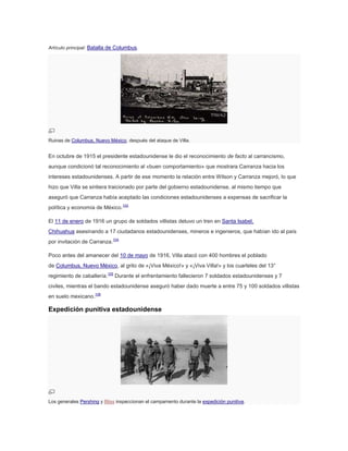 Artículo principal: Batalla de Columbus.

Ruinas de Columbus, Nuevo México, después del ataque de Villa.

En octubre de 1915 el presidente estadounidense le dio el reconocimiento de facto al carrancismo,
aunque condicionó tal reconocimiento al «buen comportamiento» que mostrara Carranza hacia los
intereses estadounidenses. A partir de ese momento la relación entre Wilson y Carranza mejoró, lo que
hizo que Villa se sintiera traicionado por parte del gobierno estadounidense, al mismo tiempo que
aseguró que Carranza había aceptado las condiciones estadounidenses a expensas de sacrificar la
política y economía de México.103
El 11 de enero de 1916 un grupo de soldados villistas detuvo un tren en Santa Isabel,
Chihuahua asesinando a 17 ciudadanos estadounidenses, mineros e ingenieros, que habían ido al país
por invitación de Carranza.104
Poco antes del amanecer del 10 de mayo de 1916, Villa atacó con 400 hombres el poblado
de Columbus, Nuevo México, al grito de «¡Viva México!» y «¡Viva Villa!» y los cuarteles del 13°
regimiento de caballería.105 Durante el enfrentamiento fallecieron 7 soldados estadounidenses y 7
civiles, mientras el bando estadounidense aseguró haber dado muerte a entre 75 y 100 soldados villistas
en suelo mexicano.106

Expedición punitiva estadounidense

Los generales Pershing y Bliss inspeccionan el campamento durante la expedición punitiva.

 