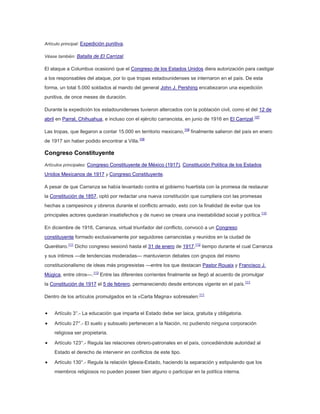 Artículo principal: Expedición punitiva.
Véase también: Batalla de El Carrizal.

El ataque a Columbus ocasionó que el Congreso de los Estados Unidos diera autorización para castigar
a los responsables del ataque, por lo que tropas estadounidenses se internaron en el país. De esta
forma, un total 5.000 soldados al mando del general John J. Pershing encabezaron una expedición
punitiva, de once meses de duración.
Durante la expedición los estadounidenses tuvieron altercados con la población civil, como el del 12 de
abril en Parral, Chihuahua, e incluso con el ejército carrancista, en junio de 1916 en El Carrizal.107
Las tropas, que llegaron a contar 15.000 en territorio mexicano,108 finalmente salieron del país en enero
de 1917 sin haber podido encontrar a Villa.109

Congreso Constituyente
Artículos principales: Congreso Constituyente de México (1917), Constitución Política de los Estados

Unidos Mexicanos de 1917 y Congreso Constituyente.
A pesar de que Carranza se había levantado contra el gobierno huertista con la promesa de restaurar
la Constitución de 1857, optó por redactar una nueva constitución que cumpliera con las promesas
hechas a campesinos y obreros durante el conflicto armado, esto con la finalidad de evitar que los
principales actores quedaran insatisfechos y de nuevo se creara una inestabilidad social y política.110
En diciembre de 1916, Carranza, virtual triunfador del conflicto, convocó a un Congreso
constituyente formado exclusivamente por seguidores carrancistas y reunidos en la ciudad de
Querétaro.111 Dicho congreso sesionó hasta el 31 de enero de 1917,112 tiempo durante el cual Carranza
y sus íntimos —de tendencias moderadas— mantuvieron debates con grupos del mismo
constitucionalismo de ideas más progresistas —entre los que destacan Pastor Rouaix y Francisco J.
Múgica, entre otros—.113 Entre las diferentes corrientes finalmente se llegó al acuerdo de promulgar
la Constitución de 1917 el 5 de febrero, permaneciendo desde entonces vigente en el país.111
Dentro de los artículos promulgados en la «Carta Magna» sobresalen:111
Artículo 3°.- La educación que imparta el Estado debe ser laica, gratuita y obligatoria.
Artículo 27°.- El suelo y subsuelo pertenecen a la Nación, no pudiendo ninguna corporación
religiosa ser propietaria.
Artículo 123°.- Regula las relaciones obrero-patronales en el país, concediéndole autoridad al
Estado el derecho de intervenir en conflictos de este tipo.
Artículo 130°.- Regula la relación Iglesia-Estado, haciendo la separación y estipulando que los
miembros religiosos no pueden poseer bien alguno o participar en la política interna.

 