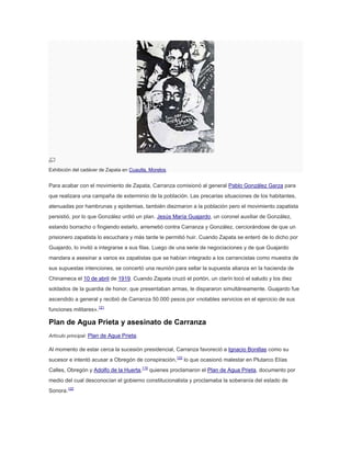 Exhibición del cadáver de Zapata en Cuautla, Morelos.

Para acabar con el movimiento de Zapata, Carranza comisionó al general Pablo González Garza para
que realizara una campaña de exterminio de la población. Las precarias situaciones de los habitantes,
atenuadas por hambrunas y epidemias, también diezmaron a la población pero el movimiento zapatista
persistió, por lo que González urdió un plan. Jesús María Guajardo, un coronel auxiliar de González,
estando borracho o fingiendo estarlo, arremetió contra Carranza y González, cerciorándose de que un
prisionero zapatista lo escuchara y más tarde le permitió huir. Cuando Zapata se enteró de lo dicho por
Guajardo, lo invitó a integrarse a sus filas. Luego de una serie de negociaciones y de que Guajardo
mandara a asesinar a varios ex zapatistas que se habían integrado a los carrancistas como muestra de
sus supuestas intenciones, se concertó una reunión para sellar la supuesta alianza en la hacienda de
Chinameca el 10 de abril de 1919. Cuando Zapata cruzó el portón, un clarín tocó el saludo y los diez
soldados de la guardia de honor, que presentaban armas, le dispararon simultáneamente. Guajardo fue
ascendido a general y recibió de Carranza 50.000 pesos por «notables servicios en el ejercicio de sus
funciones militares».121

Plan de Agua Prieta y asesinato de Carranza
Artículo principal: Plan de Agua Prieta.

Al momento de estar cerca la sucesión presidencial, Carranza favoreció a Ignacio Bonillas como su
sucesor e intentó acusar a Obregón de conspiración,122 lo que ocasionó malestar en Plutarco Elías
Calles, Obregón y Adolfo de la Huerta,115 quienes proclamaron el Plan de Agua Prieta, documento por
medio del cual desconocían el gobierno constitucionalista y proclamaba la soberanía del estado de
Sonora.122

 
