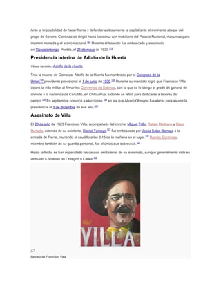 Ante la imposibilidad de hacer frente y defender exitosamente la capital ante el inminente ataque del
grupo de Sonora, Carranza se dirigió hacia Veracruz con mobiliario del Palacio Nacional, máquinas para
imprimir moneda y el erario nacional.123 Durante el trayecto fue emboscado y asesinado
en Tlaxcalantongo, Puebla, el 21 de mayo de 1920.115

Presidencia interina de Adolfo de la Huerta
Véase también: Adolfo de la Huerta.

Tras la muerte de Carranza, Adolfo de la Huerta fue nombrado por el Congreso de la
Unión124 presidente provisional el 1 de junio de 1920.125 Durante su mandato logró que Francisco Villa
dejara la vida militar al firmar los Convenios de Sabinas, con lo que se le otorgó el grado de general de
división y la hacienda de Canutillo, en Chihuahua, a donde se retiró para dedicarse a labores del
campo.126 En septiembre convocó a elecciones,124 en las que Álvaro Obregón fue electo para asumir la
presidencia el 1 de diciembre de ese año.125

Asesinato de Villa
El 20 de julio de 1923 Francisco Villa, acompañado del coronel Miguel Trillo, Rafael Medrano y Claro
Hurtado, además de su asistente, Daniel Tamayo,127 fue emboscado por Jesús Salas Barraza a la
entrada de Parral, muriendo el caudillo a las 8:15 de la mañana en el lugar.128 Ramón Contreras,
miembro también de su guardia personal, fue el único que sobrevivió.127
Hasta la fecha se han especulado las causas verdaderas de su asesinato, aunque generalmente éste es
atribuido a órdenes de Obregón o Calles.129

Retrato de Francisco Villa

 