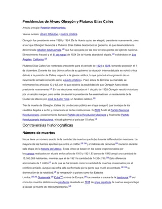 Presidencias de Álvaro Obregón y Plutarco Elías Calles
Artículo principal: Rebelión delahuertista.
Véanse también: Álvaro Obregón y Guerra cristera.

Obregón fue presidente entre 1920 y 1924. De la Huerta quiso ser elegido presidente nuevamente, pero
al ver que Obregón favorecía a Plutarco Elías Calles desconoció al gobierno, lo que desencadenó la
denominada rebelión delahuertista,125 que fue apoyada por las dos terceras partes del ejército nacional.
El movimiento fracasó y el 11 de marzo de 1924 De la Huerta abandonó el país,124 exiliándose en Los
Ángeles, California.125
Plutarco Elías Calles fue nombrado presidente para el período de 1924 a 1928, tomando posesión el 1
de diciembre. Durante los dos últimos años de su gobierno la situación interna del país se volvió crítica
debido a la posición de Calles respecto a la iglesia católica, lo que provocó el surgimiento de un
movimiento armado conocido como «guerra cristera». Poco antes de terminar su mandato se
reformaron los artículos 13 y 82, con lo que existiría la posibilidad de que Obregón fuera electo
presidente nuevamente.130 En las elecciones realizadas el 1 de julio de 1928 Obregón resultó victorioso
por un amplio margen, pero antes de asumir la presidencia fue asesinado en un restaurante de la
Ciudad de México por José de León Toral, un fanático católico.131
Tras la muerte de Obregón, Calles dio un discurso público en el que aseguró que la etapa de los
caudillos llegaba a su fin y comenzaba el de las instituciones. En1929 fundó el Partido Nacional
Revolucionario, posteriormente llamado Partido de la Revolución Mexicana y finalmente Partido
Revolucionario Institucional, el cual gobernó al país por 70 años.132

Controversias historiográficas
Número de muertos
No se tiene un número exacto de la cantidad de muertos que hubo durante la Revolución mexicana. La
mayoría de las fuentes apuntan que entre un millón,133 134 y 2 millones de personas135 murieron durante
esta etapa de la historia de México. Estas cifras se basan en los datos proporcionados por
los censos realizados en el país en los años de 1910 y 1921. El censo de 1910 arrojó una cantidad de
15.160.369 habitantes, mientras que el de 1921 la cantidad de 14.334.780.136 Esta diferencia
aproximada de 1 millón137 es la que se ha tomado como la cantidad de muertos ocasionados por el
conflicto armado, aunque esa cifra está conformada por la gente que murió en combate, 138 139 la
disminución de la natalidad,138 la inmigración a países como los Estados
Unidos,138 140 Guatemala,140 Cuba140 y otros de Europa,140 los muertos a causa de la hambruna,139 así
como los muertos debido a una pandemia desatada en 1918 de gripe española, la cual se asegura llegó
a causar la muerte de 450.000 personas.140

 