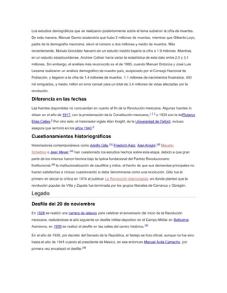 Los estudios demográficos que se realizaron posteriormente sobre el tema subieron la cifra de muertes.
De esta manera, Manuel Gamio sostendría que hubo 2 millones de muertos, mientras que Gilberto Loyo,
padre de la demografía mexicana, elevó el número a dos millones y medio de muertos. Más
recientemente, Moisés González Navarro en un estudio inédito bajaría la cifra a 1.9 millones. Mientras,
en un estudio estadounidense, Andrew Collver haría variar la estadística de este dato entre 2.5 y 3.1
millones. Sin embargo, el análisis más reconocido es el de 1993, cuando Manuel Ordorica y José Luis
Lezama realizaron un análisis demográfico de nuestro país, auspiciado por el Consejo Nacional de
Población, y llegaron a la cifra de 1.4 millones de muertos, 1.1 millones de nacimientos frustrados, 400
mil emigrados, y medio millón en error censal para un total de 3.4 millones de vidas afectadas por la
revolución.

Diferencia en las fechas
Las fuentes disponibles no concuerdan en cuanto al fin de la Revolución mexicana. Algunas fuentes lo
sitúan en el año de 1917, con la proclamación de la Constitución mexicana,1 2 3 o 1924 con la dePlutarco
Elías Calles.5 Por otro lado, el historiador inglés Alan Knight, de la Universidad de Oxford, incluso
asegura que terminó en los años 1940.6

Cuestionamientos historiográficos
Historiadores contemporáneos como Adolfo Gilly,141 Friedrich Katz, Alan Knight,142 Macario
Schettino o Jean Meyer,143 han cuestionado los estudios hechos sobre esta etapa, debido a que gran
parte de los mismos fueron hechos bajo la óptica fundacional del Partido Revolucionario
Institucional,144 la institucionalización de caudillos y mitos, el hecho de que sus demandas principales no
fueran satisfechas e incluso cuestionando si debe denominarse como una revolución. Gilly fue el
primero en lanzar la crítica en 1974 al publicar La Revolución Interrumpida, en donde planteó que la
revolución popular de Villa y Zapata fue terminada por los grupos liberales de Carranza y Obregón.

Legado
Desfile del 20 de noviembre
En 1928 se realizó una carrera de relevos para celebrar el aniversario del inicio de la Revolución
mexicana, realizándose al año siguiente un desfile militar-deportivo en el Campo Militar en Balbuena.
Asimismo, en 1930 se realizó el desfile en las calles del centro histórico.145
En el año de 1936, por decreto del Senado de la República, el festejo se hizo oficial, aunque no fue sino
hasta el año de 1941 cuando el presidente de México, en ese entonces Manuel Ávila Camacho, por
primera vez encabezó el desfile.145

 