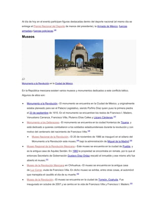 Al día de hoy en el evento participan figuras destacadas dentro del deporte nacional (el mismo día se
entrega el Premio Nacional del Deporte de manos del presidente), la Armada de México, fuerzas
armadasy fuerzas policíacas.146

Museos

Monumento a la Revolución en la Ciudad de México.

En la República mexicana existen varios museos y monumentos dedicados a este conflicto bélico.
Algunos de ellos son:
Monumento a la Revolución.- El monumento se encuentra en la Ciudad de México, y originalmente
estaba planeado para ser el Palacio Legislativo, siendo Porfirio Díaz quien puso la primera piedra
el 23 de septiembre de 1910. En el monumento se encuentran los restos de Francisco I. Madero,
Venustiano Carranza, Francisco Villa, Plutarco Elías Calles y Lázaro Cárdenas.147
Monumento a los Defensores.- El monumento se encuentra en la ciudad fronteriza de Tijuana, y
está dedicado a quienes combatieron a los soldados estadounidenses durante la revolución y con
motivo del centenario del nacimiento de Francisco Villa.148
Museo Nacional de la Revolución.- El 20 de noviembre de 1986 se inauguró en el sótano del
Monumento a la Revolución este museo,149 bajo la administración de Miguel de la Madrid.150
Museo Regional de la Revolución Mexicana.- Este museo se encuentra en la ciudad de Puebla, y
es la antigua casa de Aquiles Serdán. En 1960 la propiedad se encontraba en remate, por lo que el
entonces Secretario de Gobernación Gustavo Díaz Ordaz rescató el inmueble y ese mismo año fue
abierto el museo.151
Museo de la Revolución Mexicana en Chihuahua.- El museo se encuentra en la antigua casa
de Luz Corral, viuda de Francisco Villa. En dicho museo se exhibe, entre otras cosas, al automóvil
que manejaba el caudillo el día de su muerte.152
Museo de la Revolución.- El museo se encuentra en la ciudad de Torreón, Coahuila. Fue
inaugurado en octubre de 2007 y se centra en la vida de Francisco Villa y Francisco I. Madero. 153

 