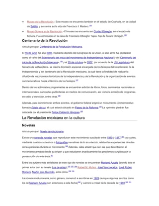 Museo de la Revolución.- Este museo se encuentra también en el estado de Coahuila, en la ciudad
de Saltillo, y se centra en la vida de Francisco I. Madero.154
Museo Sonora en la Revolución.- El museo se encuentra en Ciudad Obregón, en el estado de
Sonora. Fue construido en la casa de Francisco Obregón Tapia, hijo de Álvaro Obregón.155

Centenario de la Revolución
Artículo principal: Centenario de la Revolución Mexicana.

El 16 de junio del año 2006, mediante decreto del Congreso de la Unión, el año 2010 fue declarado
como el «año del Bicentenario del inicio del movimiento de Independencia Nacional y del Centenario del
inicio de la Revolución Mexicana»,156 y el 29 de octubre de 2007, por acuerdo de la LX Legislatura del
Senado de la República, se creó la Comisión especial encargada de los festejos del bicentenario de la
Independencia y del centenario de la Revolución mexicana, la cual tiene la finalidad de realizar la
difusión de los procesos históricos de la Independencia y de la Revolución y la organización de eventos
conmemorativos hasta el término de los festejos.157
Dentro de las actividades programadas se encuentran edición de libros, foros, seminarios nacionales e
internacionales, campañas publicitarias en medios de comunicación, así como la emisión de programas
en radio y televisión, entre otras.158
Además, para conmemorar ambos eventos, el gobierno federal erigirá un monumento conmemorativo
llamado Estela de luz, el cual estará ubicado en Paseo de la Reforma.159 La «primera piedra» fue
colocada por el presidente Felipe Calderón Hinojosa.160

La Revolución mexicana en la cultura
Novelas
Artículo principal: Novela revolucionaria.

Existe una serie de novelas que reproducen este movimiento suscitado entre 1910 y 1917,161 las cuales,
mediante cuadros sucesivos o fotografías narrativas de lo acontecido, relatan las experiencias directas
de las personas durante el movimiento.162 Además, cabe añadir que son las que describieron al
movimiento armado desde su origen y que estudiaron analíticamente los problemas surgidos por la
prosecución durante ésta.163
Entre los autores más señalados de este tipo de novelas se encuentran Mariano Azuela (siendo éste el
primer autor con su novela Los de abajo),162 161 164 Rafael M. Muñoz, José Vasconcelos, José Rubén
Romero, Martín Luis Guzmán, entre otros.162 163
La novela revolucionaria, como género, comenzó a escribirse en 1928 (aunque algunos escritos como
los de Mariano Azuela son anteriores a esta fecha)164 y culminó a mitad de la década de 1940.163 161

 