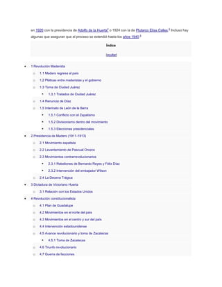 en 1920 con la presidencia de Adolfo de la Huerta4 o 1924 con la de Plutarco Elías Calles.5 Incluso hay
algunas que aseguran que el proceso se extendió hasta los años 1940.6
Índice
[ocultar]

1 Revolución Maderista

o

1.1 Madero regresa al país

o

1.2 Pláticas entre maderistas y el gobierno

o

1.3 Toma de Ciudad Juárez



1.3.1 Tratados de Ciudad Juárez

o

1.4 Renuncia de Díaz

o

1.5 Interinato de León de la Barra



1.5.1 Conflicto con el Zapatismo



1.5.2 Divisionismo dentro del movimiento



1.5.3 Elecciones presidenciales

2 Presidencia de Madero (1911-1913)

o

2.1 Movimiento zapatista

o

2.2 Levantamiento de Pascual Orozco

o

2.3 Movimientos contrarrevolucionarios



o

2.3.1 Rebeliones de Bernardo Reyes y Félix Díaz
2.3.2 Intervención del embajador Wilson

2.4 La Decena Trágica

3 Dictadura de Victoriano Huerta

o

3.1 Relación con los Estados Unidos

4 Revolución constitucionalista

o

4.1 Plan de Guadalupe

o

4.2 Movimientos en el norte del país

o

4.3 Movimientos en el centro y sur del país

o

4.4 Intervención estadounidense

o

4.5 Avance revolucionario y toma de Zacatecas



4.5.1 Toma de Zacatecas

o

4.6 Triunfo revolucionario

o

4.7 Guerra de facciones

 