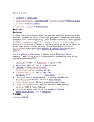 Algunas de las obras:
Los de abajo de Mariano Azuela
Memorias de Pancho Villa, La sombra del caudillo y El águila y la serpiente de Martín Luis Guzmán
El resplandor de Mauricio Magdaleno
Ulises criollo y La tormenta de José Vasconcelos

Películas
Películas
Durante el conflicto armado muchos camarógrafos mexicanos siguieron los acontecimientos de la
revolución. Uno de ellos fue Salvador Toscano, quien grabó películas cortas con su cinematógrafo
Lumière, las cuales fueron unidas por su hija Carmen Toscano, responsable de culminar la película
165
de 1950 Memorias de un mexicano. Otros realizadores fueron los Hermanos Alva, quienes
166
siguieron a Francisco I. Madero, y Jesús H. Abitia, personaje que acompañaba a la División del
166
Norte y filmaba a Álvaro Obregón y Venustiano Carranza, realizando Epopeyas de la
Revolución, único montaje aprobado por laSecretaría de la Defensa Nacional como versión
165
oficial.
A partir de la década de 1930 comienza en México la llamada "Época de oro del cine
166
mexicano", período durante el cual la Revolución mexicana fue un tema recurrente. Algunas
165 166
películas que destacan son:
Viva Villa, del año (1935), con Wallance Berry en el papel de Villa.
Vámonos con Pancho Villa (1935) de Fernando de Fuentes.
La Adelita (1937) de Guillermo Hernández G..
Con los Dorados de Villa (1939) de Raúl de Anda.
Si Adelita se fuera con otro (1948) de Chano Urueta.
¡Viva Zapata! (1952), con la actuación de Marlon Brando como Zapata.
La Escondida (1955) de Roberto Gavaldón y con la actuación de María Félix.
Así era Pancho Villa (1957) con la actuación de Ismael Rodríguez.
Pancho Villa y la Valentina (1958) con la actuación de Ismael Rodríguez.
Cuando ¡viva Villa! es la muerte (1958) con la actuación de Ismael Rodríguez.
La Valentina (1966) de Roberto Rodríguez.
La soldadera (1966) de José Bolaños y con la actuación de Silvia Pinal.
Zapata, el sueño del héroe (2004) de Alfonso Arau.

Corridos
Artículo principal: Corrido.

 