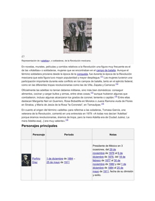 Representación de «adelitas», o soldaderas, de la Revolución mexicana.

En novelas, murales, películas y corridos relativos a la Revolución una figura muy frecuente es el
de las «Adelitas» o soldaderas, mujeres que se encontraban en el campo de batalla. Aunque el
término soldadera proviene desde le época de la conquista, fue durante la época de la Revolución
171
mexicana que esta figura tuvo mayor popularidad y mayor despliegue. Las mujeres tuvieron una
participación importante durante este conflicto en los campos de batalla, tanto en el ejército federal,
172
como en las diferentes tropas revolucionarias como las de Villa, Zapata y Carranza.
Oficialmente las adelitas no tenían deberes militares, sino más bien domésticos: conseguir
173
alimentos, cocinar y cargar bultos y armas, entre otras cosas, aunque hubieron algunas que
174
combatieron, incluso algunas alcanzaron los grados de coronel, teniente o capitán. Entre ellas
destacan Margarita Neri en Guerrero, Rosa Bobadilla en Morelos o Juana Ramona viuda de Flores
175
en Sinaloa, y María de Jesús de la Rosa "la Coronela", en Tamaulipas.
En cuanto al origen del término «adelita» para referirse a las soladeras, Tomasa García, una
veterana de la Revolución, comentó en una entrevista en 1979: «A todas nos decían 'Adelitas'
porque éramos revolucionarias, éramos de tropa, pero la mera Adelita era de Ciudad Juárez. La
176
mera Adelita esa[...] era muy valiente».

Personajes principales
Personaje

Porfirio
Díaz

Período

1 de diciembre de 1884 –
25 de mayo de 1911

Notas

Presidente de México en 3
ocasiones, del 29 de
noviembre de 1876 al 6 de
diciembre de 1876, del 18 de
febrero de 1877 al 30 de
noviembre de 1880 y del 1 de
diciembre de 1884 al 25 de
mayo de 1911, fecha de su dimisión
y exilio.

 