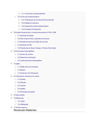 
o

4.7.1 Convención de Aguascalientes

4.8 Triunfo del constitucionalismo



4.8.1 Participación de la Casa del Obrero Mundial



4.8.2 Batalla de Columbus



4.8.3 Expedición punitiva estadounidense



4.8.4 Congreso Constituyente

5 Actividad revolucionaria y contrarrevolucionaria de 1916 a 1928

o

5.1 Asesinato de Zapata

o

5.2 Plan de Agua Prieta y asesinato de Carranza

o

5.3 Presidencia interina de Adolfo de la Huerta

o

5.4 Asesinato de Villa

o

5.5 Presidencias de Álvaro Obregón y Plutarco Elías Calles

6 Controversias historiográficas

o

6.1 Número de muertos

o

6.2 Diferencia en las fechas

o

6.3 Cuestionamientos historiográficos

7 Legado

o

7.1 Desfile del 20 de noviembre

o

7.2 Museos

o

7.3 Centenario de la Revolución

8 La Revolución mexicana en la cultura

o

8.1 Novelas

o

8.2 Películas

o

8.3 Corridos

o

8.4 Adelitas

o

8.5 Personajes principales

9 Véase también
10 Referencias

o

10.1 Notas

o

10.2 Bibliografía

11 Enlaces externos

Revolución Maderista

 