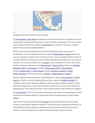 Principales enfrentamientos durante la revolución maderista.

El 14 de noviembre, Toribio Ortega, acompañado de cerca de setenta hombres, se adelantó en la lucha
armada debido a que había sido descubierto y se había ordenado su aprehensión,7 por lo que se rebeló
contra el gobierno federal en la localidad de Cuchillo Parado, en el estado de Chihuahua, uniéndose
posteriormente a otro grupo rebelde maderista.8
El 20 de noviembre, fecha señalada para comenzar la Revolución Mexicana, tuvieron lugar 13
levantamientos: el primer levantamiento fue en el municipio deGomez palacio, Durango siendo esta la
cuna de la revolución, el domingo 20 de noviembre de 1910 un grupo de rebeldes asaltaron el banco de
la ciudad y liberaron a los presos de la cárcel municipal invitándolos a formar parte de su causa, ocho en
Chihuahua, una en San Luis Potosí y tres en Veracruz,9 todos principalmente en zonas rurales. Dentro
de dichos movimientos destacaron los de Pascual Orozco y Francisco Villa en Chihuahua; José María
Maytorena yEulalio y Luis Gutiérrez en Coahuila; Jesús Agustín Castro en Gómez Palacio,
Durango; Cesáreo Castro en Cuatro Ciénegas, Coahuila; José de la Luz Blancoen Cuchillo
Parado, Chihuahua; los hermanos Figueroa en Guerrero; y Emiliano Zapata en Morelos.10
El primer encuentro entre revolucionarios y tropas federales tuvo lugar el 21 de noviembre en Ciudad
Guerrero, Chihuahua, donde las huestes de Pascual Orozco, seguidor de Abraham González,11 se
enfrentaron contra el tercer regimiento caballería, al mando del capitán Salvador Ormachea. 12 Orozco
finalmente se apoderó de la ciudad el 30 de noviembre y partió hacia Pedernales, donde derrotó a las
tropas federales.13 Para finales de ese mes, la lucha se había extendido a siete estados de la república.9
El 15 de diciembre de 1910, Francisco Villa fue desalojado de San Andrés por tropas federales al mando
del teniente coronel Agustín Martínez. Posteriormente enfrentó al general Navarro y decidió retirarse
aParral.13
Díaz tomó el control el ejército federal desde la capital y ordenó al general Navarro retomar Ciudad
Guerrero con ayuda del 20° batallón de infantería.13 Los revolucionarios y federales se enfrentaron en el
cañón Mal Paso, donde los seguidores maderistas tuvieron que retirarse después de seis horas de
combate. Un par de días después, tras cuatro horas y media de lucha, lograron vencer los

 