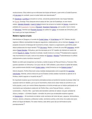 revolucionarios. Díaz ordenó que se reforzaran las tropas de Navarro, quien entró a Ciudad Guerrero
el 6 de enero sin combatir, pues la ciudad había sido abandonada.14
En Zacatecas, Luis Moya se levantó en armas, venciendo posteriormente a las tropas federales
en Aguaje, Durango. Poco después tomó la plaza de San Juan de Guadalupe, en ese mismo
estado. Salvador Alvarado y Juan G. Cabral tomaron las armas en el estado de Sonora, ocupando los
poblados de Cuquiarachi, Frontera y Bacoachi. Severiano Talamantes, por su parte, hizo lo mismo
en Sahuaripa, mientras que Praxedis Guerrero se sublevó en Janos, en el estado de Chihuahua, pero
fue muerto por las tropas federales.14

Madero regresa al país
Internándose en Zaragoza, al sureste de Ciudad Juárez, el 14 de febrero de 1911, Madero decidió
regresar a México acompañado de algunos seguidores, colaboradores y de su hermano Gustavo, con el
propósito de asumir el liderazgo del movimiento armado, mejorar su organización y permitirles poder
atacar poblaciones de mayor tamaño.15 El 6 de marzo, Madero, al frente de unos 800 irregulares, decidió
atacar Casas Grandes, Chihuahua, pero fue derrotado por el 18° batallón de infantería al mando del
coronel Agustín A. Valdez. Durante el combate, resultó herido en un brazo.16 Paralelamente surgieron
más movimientos en el país, como en los estados de Guerrero y Morelos,15 extendiéndose el conflicto
prácticamente a todo el territorio mexicano.9
Madero se retiró para reorganizar sus fuerzas y recibió el apoyo de Pascual Orozco y Francisco Villa,
quienes operaban en Chihuahua. Con poco más de 1.500 soldados, quiso atacar la capital del estado,
pero posteriormente decidió invadir Ciudad Juárez, ciudad fronteriza con los Estados Unidos.17
Ante la situación, Porfirio Díaz tomó varias medidas desesperadas como suspender las garantías
individuales. Además, ante la noticia de que los Estados Unidos estaban reuniendo su ejército en la
frontera, intentó negociar un acuerdo de paz.18
Es importante recalcar que el movimiento antirreeleccionista se transformó durante el proceso militar: de
oposición derivó en rebelión, por lo que el movimiento urbano de la clase media se convirtió en una
lucha popular y rural, con nuevos líderes dispuestos a la lucha armada que no habían participado en el
movimiento que rechazaba la reelección de Porfirio Díaz, como Pascual Orozco —arriero y
comerciante—, Pancho Villa —que había sido bandolero además de realizar una gran variedad de
oficios y trabajos— o Emiliano Zapata —domador de potros que encabezaba reclamos agrarios
en Anenecuilco—. Al movimiento se habían unido rancheros del norte del país, vaqueros, ferrocarrileros,
mineros, obreros, artesanos, profesores rurales, rancheros sureños, entre otros, los cuales eran poco
afines a la figura de Madero. Por estos motivos, este último quiso dar por terminada la lucha
prematuramente.19

 
