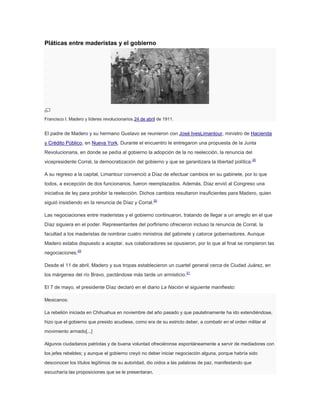 Pláticas entre maderistas y el gobierno

Francisco I. Madero y líderes revolucionarios.24 de abril de 1911.

El padre de Madero y su hermano Gustavo se reunieron con José IvesLimantour, ministro de Hacienda
y Crédito Público, en Nueva York. Durante el encuentro le entregaron una propuesta de la Junta
Revolucionaria, en donde se pedía al gobierno la adopción de la no reelección, la renuncia del
vicepresidente Corral, la democratización del gobierno y que se garantizara la libertad política. 20
A su regreso a la capital, Limantour convenció a Díaz de efectuar cambios en su gabinete, por lo que
todos, a excepción de dos funcionarios, fueron reemplazados. Además, Díaz envió al Congreso una
iniciativa de ley para prohibir la reelección. Dichos cambios resultaron insuficientes para Madero, quien
siguió insistiendo en la renuncia de Díaz y Corral.20
Las negociaciones entre maderistas y el gobierno continuaron, tratando de llegar a un arreglo en el que
Díaz siguiera en el poder. Representantes del porfirismo ofrecieron incluso la renuncia de Corral, la
facultad a los maderistas de nombrar cuatro ministros del gabinete y catorce gobernadores. Aunque
Madero estaba dispuesto a aceptar, sus colaboradores se opusieron, por lo que al final se rompieron las
negociaciones.20
Desde el 11 de abril, Madero y sus tropas establecieron un cuartel general cerca de Ciudad Juárez, en
los márgenes del río Bravo, pactándose más tarde un armisticio.21
El 7 de mayo, el presidente Díaz declaró en el diario La Nación el siguiente manifiesto:
Mexicanos:
La rebelión iniciada en Chihuahua en noviembre del año pasado y que paulatinamente ha ido extendiéndose,
hizo que el gobierno que presido acudiese, como era de su estricto deber, a combatir en el orden militar el
movimiento armado[...]
Algunos ciudadanos patriotas y de buena voluntad ofreciéronse espontáneamente a servir de mediadores con
los jefes rebeldes; y aunque el gobierno creyó no deber iniciar negociación alguna, porque habría sido
desconocer los títulos legítimos de su autoridad, dio oídos a las palabras de paz, manifestando que
escucharía las proposiciones que se le presentaran.

 