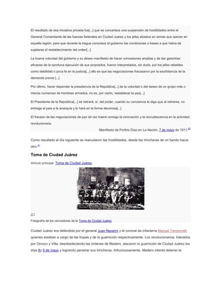 El resultado de esa iniciativa privada fue[...] que se concertara una suspensión de hostilidades entre el
General Comandante de las fuerzas federales en Ciudad Juárez y los jefes alzados en armas que operan en
aquella región, para que durante la tregua conociera el gobierno las condiciones o bases a que había de
sujetarse el restablecimiento del orden[...]
La buena voluntad del gobierno y su deseo manifiesto de hacer concesiones amplias y de dar garantías
eficaces de la oportuna ejecución de sus propósitos, fueron interpretados, sin duda, por los jefes rebeldes
como debilidad o poca fe en la justicia[...] ello es que las negociaciones fracasaron por la exorbitancia de la
demanda previa [...]
Por último, hacer depender la presidencia de la República[...] de la voluntad o del deseo de un grupo más o
menos numeroso de hombres armados, no es, por cierto, restablecer la paz[...]
El Presidente de la República[...] se retirará, sí, del poder, cuando su conciencia le diga que al retirarse, no
entrega el país a la anarquía y lo hará en la forma decorosa[...]
El fracaso de las negociaciones de paz tal vez traerá consigo la renovación y la recrudescencia en la actividad
revolucionaria.
Manifiesto de Porfirio Díaz en La Nación, 7 de mayo de 1911.

22

Como resultado al día siguiente se reanudaron las hostilidades, desde las trincheras de un bando hacia
otro.21

Toma de Ciudad Juárez
Artículo principal: Toma de Ciudad Juárez.

Fotografía de los vencedores de la Toma de Ciudad Juárez.

Ciudad Juárez era defendida por el general Juan Navarro y el coronel de infantería Manuel Tamborrell,
quienes estaban a cargo de las tropas y de la guarnición respectivamente. Los revolucionarios, liderados
por Orozco y Villa, desobedeciendo las órdenes de Madero, atacaron la guarnición de Ciudad Juárez los
días 8y 9 de mayo y logrando penetrar sus trincheras. Infructuosamente, Madero intentó detener la

 