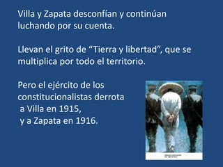 Villa y Zapata desconfían y continúan
luchando por su cuenta.
Llevan el grito de “Tierra y libertad”, que se
multiplica por todo el territorio.
Pero el ejército de los
constitucionalistas derrota
a Villa en 1915,
y a Zapata en 1916.
 