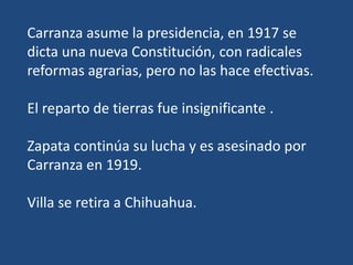 Carranza asume la presidencia, en 1917 se
dicta una nueva Constitución, con radicales
reformas agrarias, pero no las hace efectivas.
El reparto de tierras fue insignificante .
Zapata continúa su lucha y es asesinado por
Carranza en 1919.
Villa se retira a Chihuahua.
 