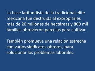 La base latifundista de la tradicional elite
mexicana fue destruida al expropiarles
más de 20 millones de hectáreas y 800 mil
familias obtuvieron parcelas para cultivar.
También promueve una relación estrecha
con varios sindicatos obreros, para
solucionar los problemas laborales.
 