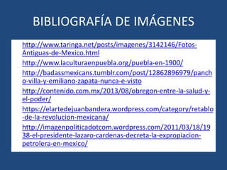 BIBLIOGRAFÍA DE IMÁGENES
• http://www.taringa.net/posts/imagenes/3142146/Fotos-
Antiguas-de-Mexico.html
• http://www.laculturaenpuebla.org/puebla-en-1900/
• http://badassmexicans.tumblr.com/post/12862896979/panch
o-villa-y-emiliano-zapata-nunca-e-visto
• http://contenido.com.mx/2013/08/obregon-entre-la-salud-y-
el-poder/
• https://elartedejuanbandera.wordpress.com/category/retablo
-de-la-revolucion-mexicana/
• http://imagenpoliticadotcom.wordpress.com/2011/03/18/19
38-el-presidente-lazaro-cardenas-decreta-la-expropiacion-
petrolera-en-mexico/
 