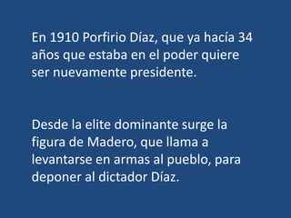 En 1910 Porfirio Díaz, que ya hacía 34
años que estaba en el poder quiere
ser nuevamente presidente.
Desde la elite dominante surge la
figura de Madero, que llama a
levantarse en armas al pueblo, para
deponer al dictador Díaz.
 