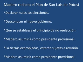 Madero redacta el Plan de San Luis de Potosí
*Declarar nulas las elecciones.
*Desconocer el nuevo gobierno.
*Que se establezca el principio de no reelección.
*Madero asumiría como presidente provisional.
*La tierras expropiadas, estarán sujetas a revisión.
*Madero asumiría como presidente provisional.
 