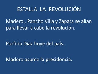 ESTALLA LA REVOLUCIÓN
Madero , Pancho Villa y Zapata se alían
para llevar a cabo la revolución.
Porfirio Díaz huye del país.
Madero asume la presidencia.
 