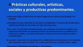 Tuvieron que migrar al lado de los ríos para el riegue de sus cultivos y dar de beber a los
animales.
Las familias eran más numerosas ya que había una estabilidad en la producción de alimentos y
cuidado de animales por ello tenían una vida más larga y sana .
En lo social, los agricultores formaban grupos más numerosos, las primeras ciudades, para
defenderse mutuamente, los artesanos tuvieron una transformación en el modelado de la
arcilla para su vajillas . los clanes comenzaron a unirse en torno a los primeros cultivo, y
constituir aldeas.
Se comenzó a desarrollar una tecnología más compleja fabricando instrumentos con materiales
más resistentes como los metales, oro y cobre, para adornos y cuchillos, flecha y agujas.
Comenzaron el intercambio de productos y conocimiento.
6 Prácticas culturales, artísticas,
sociales y productivas predominantes.
 