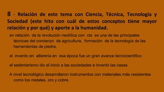 8 - Relación de este tema con Ciencia, Técnica, Tecnología y
Sociedad (este hito con cuál de estos conceptos tiene mayor
relación y por qué) y aporte a la humanidad.
en relación de la revolución neolítica con cts es una de las principales
técnicas del comienzo de agricultura, formación de la tecnología de las
herramientas de piedra.
el invento en alfarería en esa época fue un gran avance tecnocientífico
el sedentarismo dio el inicio a las sociedades e inventó las casas
A nivel tecnológico desarrollaron instrumentos con materiales más resistentes
como los metales, oro y cobre.
 