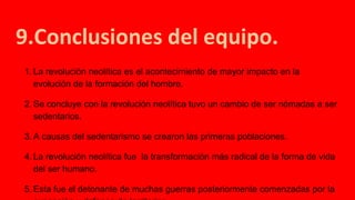 9.Conclusiones del equipo.
1. La revolución neolítica es el acontecimiento de mayor impacto en la
evolución de la formación del hombre.
2. Se concluye con la revolución neolítica tuvo un cambio de ser nómadas a ser
sedentarios.
3. A causas del sedentarismo se crearon las primeras poblaciones.
4. La revolución neolítica fue la transformación más radical de la forma de vida
del ser humano.
5. Esta fue el detonante de muchas guerras posteriormente comenzadas por la
 