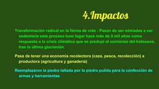 Transformación radical en la forma de vida : Pasan de ser nómadas a ser
sedentario este proceso tuvo lugar hace más de 9 mil años como
respuesta a la crisis climática que se produjo al comienzo del holoceno,
tras la última glaciación.
Pasa de tener una economía recolectora (caza, pesca, recolección) a
productora (agricultura y ganadería)
Reemplazaron la piedra tallada por la piedra pulida para la confección de
armas y herramientas
4.Impactos
 
